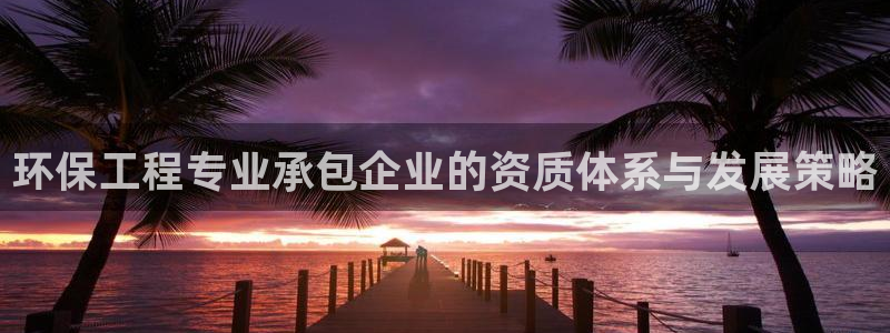 彩名堂975新版本：环保工程专业承包企业的资质体系与发展策略
